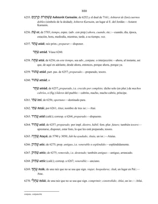 350
6255. םִי ַנ ְר ַק ֹתר ְתּ ְשׁ ַע Ashterót Carnaím; de 6252 y el dual de 7161; Ashtarot de (los) cuernos
dobles (símbolo de la deidad); Ashterot Karnaim, un lugar al E. del Jordán:—Astarot
Karnaim.
6256. ת ֵע et; de 5703; tiempo, espec. (adv. con prep.) ahora, cuando, etc.:—cuando, día, época,
estación, hora, mediodía, mientras, tarde, a su tiempo, vez.
6257. ד ַת ָע atád; raíz prim.; preparar:—disponer.
ד ֻתּ ַע attúd. Véase 6260.
6258. ה ָתּ ַע attá; de 6256; en este tiempo, sea adv., conjunc. o interjección:—ahora, al instante, así
que, de aquí en adelante, desde ahora, entonces, porque ahora, porque ya.
6259. תוּד ָע atúd; part. pas. de 6257; preparado:—preparado, tesoro.
6260. תּוּד ַע attúd; o
ד ֻתּ ַע attúd; de 6257; preparado, i.e. crecido por completo; dicho solo (en plur.) de machos
cabríos, o (fig.) líderes del pueblo:—cabrito, macho, macho cabrío, príncipe.
6261. י ִתּ ִע ittí; de 6256; oportuno:—destinado para.
6262. י ַתּ ַע Attái; por 6261; Attai, nombre de tres isr.:—Atai.
6263. יד ִת ֲע atíd (cald.); corresp. a 6264; preparado:—dispuesto.
6264. יד ִת ָע atíd; de 6257; preparado; por impl. diestro, hábil; fem. plur. futuro; también tesoro:—
aprestarse, disponer, estar listo, lo que les está preparado, tesoro.
6265. הָי ָת ֲע Atayá; de 5790 y 3050; Jah ha ayudado; Ataía, un isr.:—Ataías.
6266. יק ִת ָע atíc; de 6275; prop. antiguo, i.e. venerable o espléndido:—espléndidamente.
6267. יק ִתּ ַע attíc; de 6275; removido, i.e. destetado; también antiguo:—antiguo, arrancado.
6268. יק ִתּ ַע attíc (cald.); corresp. a 6267; venerable:—anciano.
6269. ְך ָת ֲע Aták; de una raíz que no se usa que sign. viajar; hospedarse; Atak, un lugar en Pal.:—
Atac.
6270. י ַל ְת ַע Atlái; de una raíz que no se usa que sign. comprimir; constreñido; Atlai, un isr.:—Atlai.
conjunc. conjunción