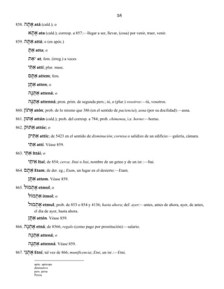 58
858. ה ָת ָא atá (cald.); o
א ָת ָא ata (cald.); corresp. a 857:—llegar a ser, llevar, (cosa) por venir, traer, venir.
859. ה ָתּ ַא attá; o (en apóc.)
ָתּ ַא atta; o
ת ַא° at; fem. (irreg.) a veces
י ִתּ ַא attí; plur. masc.
ם ֶתּ ַא attem; fem.
ֶתּ ַאן atten; o
ה ָנ ֵתּ ַא attená; o
ה ָנּ ֵתּ ַא attenná; pron. prim. de segunda pers.; tú, o (plur.) vosotros:—tú, vosotros.
860. תוֹן ָא atón; prob. de lo mismo que 386 (en el sentido de paciencia); asna (por su docilidad):—asna.
861. תּוּן ַא attún (cald.); prob. del corresp. a 784; prob. chimenea, i.e. horno:—horno.
862. תּוּק ַא attúc; o
יק ִתּ ַא attíc; de 5423 en el sentido de disminución; cornisa o salidizo de un edificio:—galería, cámara.
י ִתּ ַא attí. Véase 859.
863. י ַתּ ִא Ittái; o
י ַית ִא Itaí; de 854; cerca; Ittai o Itai, nombre de un geteo y de un isr.:—Itai.
864. ם ָת ֵא Etam; de der. eg.; Etam, un lugar en el desierto:—Etam.
ן ֶתּ ַא attem. Véase 859.
865. מוֹל ְת ֶא etmol; o
מוֹל ְת ִא itmol; o
מוּל ְת ֶא etmul; prob. de 853 o 854 y 4136; hasta ahora; def. ayer:—antes, antes de ahora, ayer, de antes,
el día de ayer, hasta ahora.
ן ֶתּ ַא attén. Véase 859.
866. ה ָנ ְת ֶא etná; de 8566; regalo (como pago por prostitución):—salario.
ה ָנ ֵתּ ַא attená; o
ה ָנּ ֵתּ ַא attenná. Véase 859.
867. י ִנ ְת ֶא Etní; tal vez de 866; munificencia; Etni, un isr.:—Etni.
apóc. apócope
diminutivo
pers. persa
Persia
