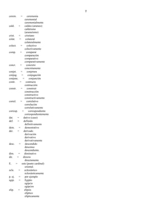 7
cerem. = ceremonia
ceremonial
ceremonialmente
cald. = caldeo (arameo)
caldeísmo
(arameísmo)
crist. = cristiano
colat. = colateral
colateralmente
colect. = colectivo
colectivamente
comp. = comparar
comparación
comparativo
comparativamente
concr. = concreto
concretamente
conjet. = conjetura
conjug. = conjugación
conjunc. = conjunción
contr. = contracto
contracción
constr. = construir
construcción
constructivo
constructivamente
correl. = correlativo
correlación
correlativamente
corresp. = correspondiente
correspondientemente
dat. = dativo (caso)
def. = definido
definitivamente
dem. = demostrativo
der. = derivado
derivación
derivativo
derivativamente
desc. = descendido
descenso
descendiente.
dim. = diminutivo
dir. = directo
directamente
E. = este (punto cardinal)
oriental.
ecle. = eclesiástico
eclesiásticamente
p. ej. = por ejemplo
egip. = Egipto
egipcio
egipcios
elip. = elipsis
elíptico
elípticamente