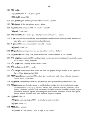 94
1525. ה ָיל ִגּ guilá; o
ת ַיל ִגּ guilát; fem. de 1524; gozo:—júbilo.
יֹלה ִגּ Guiló. Véase 1542.
1526. יִיֹלנ ִגּ guiloní; gent. de 1542; guilonita o hab. de Guiló:—gilonita.
1527. תַינ ִגּ Guínat; de der. inc.; Guinat, un isr.:—Ginat.
1528. יר ִגּ guír (cald.); corresp. a 1615; cal, mezcla:—encalado.
יר ֵגּ gueir. Véase 1616.
1529. ן ָישׁ ֵגּ Gueishán; de lo mismo que 1487; deforme; Gueshán, un isr.:—Gesam.
1530. ל ַגּ gal; de 1556; algo enrollado, i.e. montón de piedra o estiércol (plur. ruinas), por anal. manantial de
agua (plur. olas):—majano, montón, ola, onda, ruina.
1531. ֹלגּ gol; de 1556; tazón para aceite (por redondo):—redoma.
א ָל ְגּ guela. Véase 1541.
1532. ב ָלּ ַגּ galab; de una raíz que no se usa que sign. afeitar; barbero:—barbero.
1533. ַֹעבּ ְל ִגּ Guilboa; de 1530 y 1158; fuente de ebullición; Guilboa, montaña de Pal.:—Gilboa.
1534. ל ַגּ ְל ַגּ galgal; por redupl. de 1556; rueda; por anal. remolino de viento; también polvo (como alborotado
por el viento):—rueda, torbellino.
1535. ְל ַגּל ַגּ galgal (cald.); corresp. a 1534; rueda:—rueda.
1536. ל ָגּ ְל ִגּ guilgal, var. de 1534:—rueda.
1537. ל ָגּ ְל ִגּ Guilgal; lo mismo que 1536 (con el art. como sust. propio); Guilgal, nombre de tres lugares en
Pal.:—Gilgal. Véase también 1019.
1538. ֹגּ ְל ֻגּת ֶל gulgólet; por redupl. de 1556; cráneo (por redondo); por impl. cabeza (al contar personas):—
cabeza, cráneo, todo hombre.
1539. ד ֶל ֶגּ guéled; de una raíz que no se usa que prob. sign. pulir; piel (humana) (como suave):—piel.
1540. ה ָל ָגּ galá; raíz prim.; desnudar (espec. en sentido deshonroso); por impl. desterrados (cautivos que
usualmente se les desnuda); fig. revelar:—abierto, abrir, aparecer, cautiverio, cautividad, llevar
cautivo, claramente, conocer, decir, descubierto, descubrir, desnudar, desterrado, desterrar, disipar,
encomendar, entregar, exponer, hacer transportar, manifestarse, manifiesto, mostrar, partir, pasar,
patente, publicar, revelarse, salir, traer, trasladar, traspasar, trasponer.
1541. ה ָל ְגּ guelá (cald.); o
א ָל ְגּ guelá (cald.); corresp. a 1540:—revelar, llevar cautivo, mostrar.
ה ָֹלגּ golá. Véase 1473.
1542. ֹלה ִגּ Guiló; o (compl.)
יֹלה ִגּ Guiló; de 1540; abierto; Guilo, un lugar en Pal.:—Gilo.