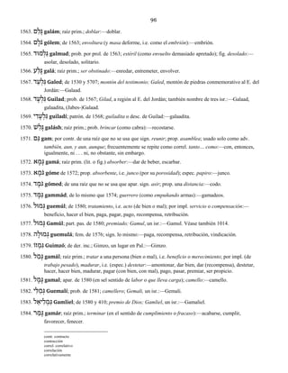 96
1563. ם ַל ָגּ galám; raíz prim.; doblar:—doblar.
1564. ם ֶֹלגּ gólem; de 1563; envoltura (y masa deforme, i.e. como el embrión):—embrión.
1565. מוּד ְל ַגּ galmud; prob. por prol. de 1563; estéril (como envuelto demasiado apretado); fig. desolado:—
asolar, desolado, solitario.
1566. ע ַל ָגּ galá; raíz prim.; ser obstinado:—enredar, entremeter, envolver.
1567. ד ֵע ְל ַגּ Galed; de 1530 y 5707; montón del testimonio; Galed, montón de piedras conmemorativo al E. del
Jordán:—Galaad.
1568. ד ָע ְל ִגּ Guilad; prob. de 1567; Gilad, a región al E. del Jordán; también nombre de tres isr.:—Galaad,
galaadita, (Jabes-)Galaad.
1569. י ִד ָע ְל ִגּ guiladí; patrón. de 1568; guiladita o desc. de Guilad:—galaadita.
1570. שׁ ַל ָגּ galásh; raíz prim.; prob. brincar (como cabra):—recostarse.
1571. ם ַגּ gam; por contr. de una raíz que no se usa que sign. reunir; prop. asamblea; usado solo como adv.
también, aun, y aun, aunque; frecuentemente se repite como correl. tanto… como:—con, entonces,
igualmente, ni . . . ni, no obstante, sin embargo.
1572. א ָמ ָגּ gamá; raíz prim. (lit. o fig.) absorber:—dar de beber, escarbar.
1573. א ֶֹמגּ góme de 1572; prop. absorbente, i.e. junco (por su porosidad); espec. papiro:—junco.
1574. ד ֶֹמגּ gómed; de una raíz que no se usa que apar. sign. asir; prop. una distancia:—codo.
1575. ד ָמּ ַגּ gammád; de lo mismo que 1574; guerrero (como empuñando armas):—gamadeos.
1576. מוּל ְגּ guemúl; de 1580; tratamiento, i.e. acto (de bien o mal); por impl. servicio o compensación:—
beneficio, hacer el bien, paga, pagar, pago, recompensa, retribución.
1577. מוּל ָגּ Gamúl; part. pas. de 1580; premiado; Gamul, un isr.:—Gamul. Véase también 1014.
1578. ה ָמוּל ְגּ guemulá; fem. de 1576; sign. lo mismo:—paga, recompensa, retribución, vindicación.
1579. זוֹ ְמ ִגּ Guimzó; de der. inc.; Gimzo, un lugar en Pal.:—Gimzo.
1580. ל ַמ ָגּ gamál; raíz prim.; tratar a una persona (bien o mal), i.e. beneficio o merecimiento; por impl. (de
trabajo pesado), madurar, i.e. (espec.) destetar:—amontonar, dar bien, dar (recompensa), destetar,
hacer, hacer bien, madurar, pagar (con bien, con mal), pago, pasar, premiar, ser propicio.
1581. ל ָמ ָגּ gamal; apar. de 1580 (en sel sentido de labor o que lleva carga); camello:—camello.
1582. י ִלּ ַמ ְגּ Guemalí; prob. de 1581; camellero; Gemali, un isr.:—Gemali.
1583. ל ֵיא ִל ְמ ַגּ Gamliel; de 1580 y 410; premio de Dios; Gamliel, un isr.:—Gamaliel.
1584. ר ַמ ָגּ gamár; raíz prim.; terminar (en el sentido de cumplimiento o fracaso):—acabarse, cumplir,
favorecer, fenecer.
contr. contracto
contracción
correl. correlativo
correlación
correlativamente