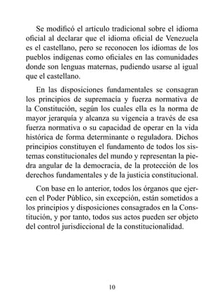 Se modificó el artículo tradicional sobre el idioma
oficial al declarar que el idioma oficial de Venezuela
es el castellano, pero se reconocen los idiomas de los
pueblos indígenas como oficiales en las comunidades
donde son lenguas maternas, pudiendo usarse al igual
que el castellano.
   En las disposiciones fundamentales se consagran
los principios de supremacía y fuerza normativa de
la Constitución, según los cuales ella es la norma de
mayor jerarquía y alcanza su vigencia a través de esa
fuerza normativa o su capacidad de operar en la vida
histórica de forma determinante o reguladora. Dichos
principios constituyen el fundamento de todos los sis-
temas constitucionales del mundo y representan la pie-
dra angular de la democracia, de la protección de los
derechos fundamentales y de la justicia constitucional.
    Con base en lo anterior, todos los órganos que ejer-
cen el Poder Público, sin excepción, están sometidos a
los principios y disposiciones consagrados en la Cons-
titución, y por tanto, todos sus actos pueden ser objeto
del control jurisdiccional de la constitucionalidad.




                          10
 