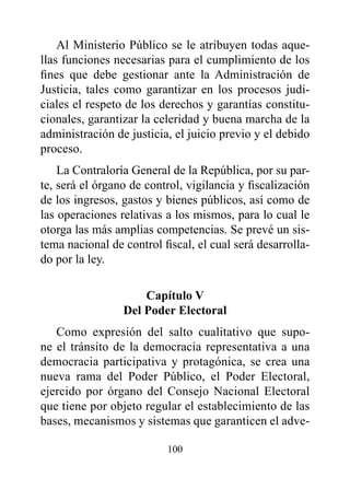 Al Ministerio Público se le atribuyen todas aque-
llas funciones necesarias para el cumplimiento de los
fines que debe gestionar ante la Administración de
Justicia, tales como garantizar en los procesos judi-
ciales el respeto de los derechos y garantías constitu-
cionales, garantizar la celeridad y buena marcha de la
administración de justicia, el juicio previo y el debido
proceso.
    La Contraloría General de la República, por su par-
te, será el órgano de control, vigilancia y fiscalización
de los ingresos, gastos y bienes públicos, así como de
las operaciones relativas a los mismos, para lo cual le
otorga las más amplias competencias. Se prevé un sis-
tema nacional de control fiscal, el cual será desarrolla-
do por la ley.

                     Capítulo v
                 del poder Electoral
   Como expresión del salto cualitativo que supo-
ne el tránsito de la democracia representativa a una
democracia participativa y protagónica, se crea una
nueva rama del Poder Público, el Poder Electoral,
ejercido por órgano del Consejo Nacional Electoral
que tiene por objeto regular el establecimiento de las
bases, mecanismos y sistemas que garanticen el adve-

                          100
 