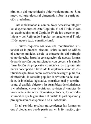 nimiento del nuevo ideal u objetivo democrático. Una
nueva cultura electoral cimentada sobre la participa-
ción ciudadana.
    Para dimensionar su contenido es necesario integrar
las disposiciones en este Capítulo V del Título V con
las establecidas en el Capítulo IV de los derechos po-
líticos y del Referendo Popular perteneciente al Título
III del nuevo texto constitucional.
    El nuevo esquema conlleva una modificación sus-
tancial en la práctica electoral sobre la cual se edificó
el anterior modelo, desde la concepción del sufragio
como derecho, hasta la consagración de nuevas formas
de participación que trascienden con creces a la simple
formulación de propuestas comiciales. Se expresa esta
nueva concepción a través de la implementación de ins-
tituciones políticas como la elección de cargos públicos,
el referendo, la consulta popular, la revocatoria del man-
dato, la iniciativa legislativa, constitucional y constitu-
yente, el cabildo abierto y las Asambleas de ciudadanos
y ciudadanas, cuyas decisiones revisten el carácter de
vinculante, entre otros. Son estos, entonces, los novedo-
sos medios que le garantizan al pueblo la participación y
protagonismo en el ejercicio de su soberanía.
   En tal sentido, resultan trascendentes las formas en
que el ciudadano puede participar en la formación, eje-

                           101
 
