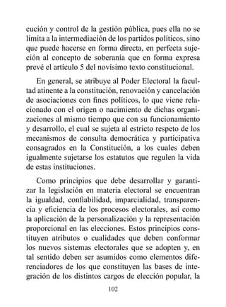 cución y control de la gestión pública, pues ella no se
limita a la intermediación de los partidos políticos, sino
que puede hacerse en forma directa, en perfecta suje-
ción al concepto de soberanía que en forma expresa
prevé el artículo 5 del novísimo texto constitucional.
   En general, se atribuye al Poder Electoral la facul-
tad atinente a la constitución, renovación y cancelación
de asociaciones con fines políticos, lo que viene rela-
cionado con el origen o nacimiento de dichas organi-
zaciones al mismo tiempo que con su funcionamiento
y desarrollo, el cual se sujeta al estricto respeto de los
mecanismos de consulta democrática y participativa
consagrados en la Constitución, a los cuales deben
igualmente sujetarse los estatutos que regulen la vida
de estas instituciones.
    Como principios que debe desarrollar y garanti-
zar la legislación en materia electoral se encuentran
la igualdad, confiabilidad, imparcialidad, transparen-
cia y eficiencia de los procesos electorales, así como
la aplicación de la personalización y la representación
proporcional en las elecciones. Estos principios cons-
tituyen atributos o cualidades que deben conformar
los nuevos sistemas electorales que se adopten y, en
tal sentido deben ser asumidos como elementos dife-
renciadores de los que constituyen las bases de inte-
gración de los distintos cargos de elección popular, la
                           102
 