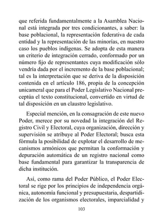 que referida fundamentalmente a la Asamblea Nacio-
nal está integrada por tres condicionantes, a saber: la
base poblacional, la representación federativa de cada
entidad y la representación de las minorías, en nuestro
caso los pueblos indígenas. Se adopta de esta manera
un criterio de integración cerrado, conformado por un
número fijo de representantes cuya modificación sólo
vendría dada por el incremento de la base poblacional;
tal es la interpretación que se deriva de la disposición
contenida en el artículo 186, propia de la concepción
unicameral que para el Poder Legislativo Nacional pre-
ceptúa el texto constitucional, convertido en virtud de
tal disposición en un claustro legislativo.
   Especial mención, en la consagración de este nuevo
Poder, merece por su novedad la integración del Re-
gistro Civil y Electoral, cuya organización, dirección y
supervisión se atribuye al Poder Electoral; busca esta
fórmula la posibilidad de explotar el desarrollo de me-
canismos armónicos que permitan la conformación y
depuración automática de un registro nacional como
base fundamental para garantizar la transparencia de
dicha institución.
   Así, como rama del Poder Público, el Poder Elec-
toral se rige por los principios de independencia orgá-
nica, autonomía funcional y presupuestaria, despartidi-
zación de los organismos electorales, imparcialidad y
                          103
 