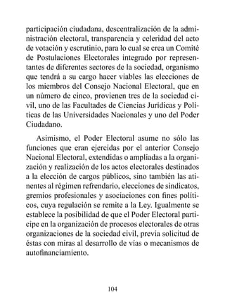 participación ciudadana, descentralización de la admi-
nistración electoral, transparencia y celeridad del acto
de votación y escrutinio, para lo cual se crea un Comité
de Postulaciones Electorales integrado por represen-
tantes de diferentes sectores de la sociedad, organismo
que tendrá a su cargo hacer viables las elecciones de
los miembros del Consejo Nacional Electoral, que en
un número de cinco, provienen tres de la sociedad ci-
vil, uno de las Facultades de Ciencias Jurídicas y Polí-
ticas de las Universidades Nacionales y uno del Poder
Ciudadano.
    Asimismo, el Poder Electoral asume no sólo las
funciones que eran ejercidas por el anterior Consejo
Nacional Electoral, extendidas o ampliadas a la organi-
zación y realización de los actos electorales destinados
a la elección de cargos públicos, sino también las ati-
nentes al régimen refrendario, elecciones de sindicatos,
gremios profesionales y asociaciones con fines políti-
cos, cuya regulación se remite a la Ley. Igualmente se
establece la posibilidad de que el Poder Electoral parti-
cipe en la organización de procesos electorales de otras
organizaciones de la sociedad civil, previa solicitud de
éstas con miras al desarrollo de vías o mecanismos de
autofinanciamiento.



                          104
 