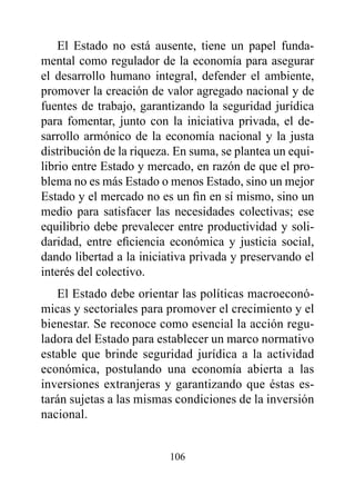 El Estado no está ausente, tiene un papel funda-
mental como regulador de la economía para asegurar
el desarrollo humano integral, defender el ambiente,
promover la creación de valor agregado nacional y de
fuentes de trabajo, garantizando la seguridad jurídica
para fomentar, junto con la iniciativa privada, el de-
sarrollo armónico de la economía nacional y la justa
distribución de la riqueza. En suma, se plantea un equi-
librio entre Estado y mercado, en razón de que el pro-
blema no es más Estado o menos Estado, sino un mejor
Estado y el mercado no es un fin en sí mismo, sino un
medio para satisfacer las necesidades colectivas; ese
equilibrio debe prevalecer entre productividad y soli-
daridad, entre eficiencia económica y justicia social,
dando libertad a la iniciativa privada y preservando el
interés del colectivo.
   El Estado debe orientar las políticas macroeconó-
micas y sectoriales para promover el crecimiento y el
bienestar. Se reconoce como esencial la acción regu-
ladora del Estado para establecer un marco normativo
estable que brinde seguridad jurídica a la actividad
económica, postulando una economía abierta a las
inversiones extranjeras y garantizando que éstas es-
tarán sujetas a las mismas condiciones de la inversión
nacional.


                          106
 