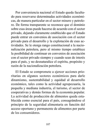 Por conveniencia nacional el Estado queda faculta-
do para reservarse determinadas actividades económi-
cas, de manera particular en el sector minero y petrole-
ro. De forma transparente se reconoce que el dominio
sobre esas áreas puede hacerse de acuerdo con el sector
privado, dejando claramente establecido que el Estado
puede entrar en convenios de asociación con el sector
privado para el desarrollo y la explotación de esas ac-
tividades. Se le otorga rango constitucional a la nacio-
nalización petrolera, pero al mismo tiempo establece
la posibilidad de continuar en convenios de asociación
con el sector privado siempre y cuando sean de interés
para el país, y no desnaturalice el espíritu, propósito y
razón de la nacionalización petrolera.
    El Estado se compromete a ejercer acciones prio-
ritarias en algunos sectores económicos para darle
dinamismo, sustentabilidad y equidad al desarrollo
económico, tales como la actividad agropecuaria, la
pequeña y mediana industria, el turismo, el sector de
cooperativas y demás formas de la economía popular.
La actividad de producción de alimentos queda esta-
blecida como esencial para el país, consagrándose el
principio de la seguridad alimentaria en función del
acceso oportuno y permanente de alimentos por parte
de los consumidores.


                          107
 