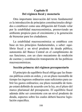 Capítulo II
           Del régimen fiscal y monetario
    Otra importante innovación del texto fundamental
es la introducción de principios constitucionales dirigi-
dos a establecer como una obligación del Estado velar
por la estabilidad macroeconómica, promoviendo un
ambiente propicio para el crecimiento y la generación
de bienestar para los ciudadanos.
    La estabilidad macroeconómica se establece con
base en tres principios fundamentales, a saber: equi-
librio fiscal y un nivel prudente de deuda pública;
autonomía del Banco Central en el cumplimiento de
sus funciones, con un claro mecanismo de rendición
de cuentas y coordinación transparente de las políticas
macroeconómicas.
   Sección primera: del régimen presupuestario
    El principio de equilibrio fiscal obliga que las finan-
zas públicas estén en orden, y en un plazo razonable de
tiempo los ingresos ordinarios sean suficientes para cu-
brir los gastos ordinarios; ese plazo razonable de tiem-
po estará definido de acuerdo con la ley, en el plazo del
marco plurianual del presupuesto. El equilibrio fiscal
además debe ser consistente con un nivel prudente de
deuda, aspectos sobre los cuales deberá hacerse legis-
lación específica.
                           108
 