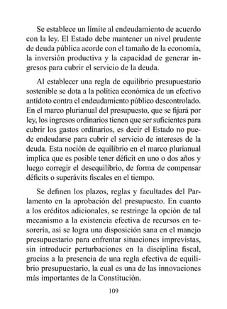 Se establece un límite al endeudamiento de acuerdo
con la ley. El Estado debe mantener un nivel prudente
de deuda pública acorde con el tamaño de la economía,
la inversión productiva y la capacidad de generar in-
gresos para cubrir el servicio de la deuda.
    Al establecer una regla de equilibrio presupuestario
sostenible se dota a la política económica de un efectivo
antídoto contra el endeudamiento público descontrolado.
En el marco plurianual del presupuesto, que se fijará por
ley, los ingresos ordinarios tienen que ser suficientes para
cubrir los gastos ordinarios, es decir el Estado no pue-
de endeudarse para cubrir el servicio de intereses de la
deuda. Esta noción de equilibrio en el marco plurianual
implica que es posible tener déficit en uno o dos años y
luego corregir el desequilibrio, de forma de compensar
déficits o superávits fiscales en el tiempo.
    Se definen los plazos, reglas y facultades del Par-
lamento en la aprobación del presupuesto. En cuanto
a los créditos adicionales, se restringe la opción de tal
mecanismo a la existencia efectiva de recursos en te-
sorería, así se logra una disposición sana en el manejo
presupuestario para enfrentar situaciones imprevistas,
sin introducir perturbaciones en la disciplina fiscal,
gracias a la presencia de una regla efectiva de equili-
brio presupuestario, la cual es una de las innovaciones
más importantes de la Constitución.
                            109
 