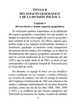 TÍTULO II
          dEL ESpACIO GEOGrÁFICO
          Y dE LA dIvISIóN pOLÍTICA

                       Capítulo I
      Del territorio y demás espacios geográficos
    Se realizaron cambios importantes en la definición
del espacio geográfico venezolano. En este sentido, se
adoptó la expresión más amplia de espacio geográfico
para sustituir la de territorio. En efecto, espacio geo-
gráfico alude a los espacios continentales, insulares y
marítimos, quedando el territorio como componente
del primero de los citados. Sin embargo, no se altera la
determinación del espacio geográfico nacional al rei-
terar la versión tradicional de la Constitución del año
1830 y que se repite hasta la de 1961, es decir, el que
correspondía a la Capitanía General de Venezuela para
el 19 de abril de 1810.
   No obstante, se agregó la frase con las modifica-
ciones resultantes de los tratados y laudos arbitrales
no viciados de nulidad. Con ello se corrige la omisión
del Congreso Constituyente de 1961 con relación a los
laudos y arbitrajes determinantes de nuestras fronteras
actuales, como son los de los años 1865, 1891, 1899
y 1922; y se establece de una manera categórica que
Venezuela no reconoce los laudos viciados de nulidad,
                          11
 