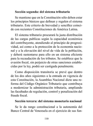 Sección segunda: del sistema tributario
    Se mantiene que en la Constitución sólo deben estar
los principios básicos que definan y regulen el sistema
tributario. Este criterio de brevedad y sencillez coinci-
de con recientes Constituciones de América Latina.
   El sistema tributario procurará la justa distribución
de las cargas publicas según la capacidad económica
del contribuyente, atendiendo al principio de progresi-
vidad, así como a la protección de la economía nacio-
nal y a la elevación del nivel de vida de la población,
y deberá sustentarse para ello en un sistema eficiente
para la recaudación de los tributos. Se establece que la
evasión fiscal, sin perjuicio de otras sanciones estable-
cidas por la ley, podrá ser castigada penalmente.
    Como disposición transitoria se prevé que dentro
de los dos años siguientes a la entrada en vigencia de
esta Constitución, la Asamblea Nacional dicte una re-
forma del Código Orgánico Tributario que contribuya
a modernizar la administración tributaria, ampliando
las facultades de regulación, control y penalización del
fraude fiscal.
   Sección tercera: del sistema monetario nacional
  Se le da rango constitucional a la autonomía del
Banco Central de Venezuela en el ejercicio de sus fun-

                          110
 