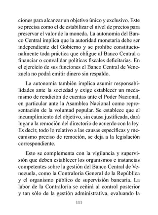 ciones para alcanzar un objetivo único y exclusivo. Este
se precisa como el de estabilizar el nivel de precios para
preservar el valor de la moneda. La autonomía del Ban-
co Central implica que la autoridad monetaria debe ser
independiente del Gobierno y se prohíbe constitucio-
nalmente toda práctica que obligue al Banco Central a
financiar o convalidar políticas fiscales deficitarias. En
el ejercicio de sus funciones el Banco Central de Vene-
zuela no podrá emitir dinero sin respaldo.
    La autonomía también implica asumir responsabi-
lidades ante la sociedad y exige establecer un meca-
nismo de rendición de cuentas ante el Poder Nacional,
en particular ante la Asamblea Nacional como repre-
sentación de la voluntad popular. Se establece que el
incumplimiento del objetivo, sin causa justificada, dará
lugar a la remoción del directorio de acuerdo con la ley.
Es decir, todo lo relativo a las causas específicas y me-
canismo preciso de remoción, se deja a la legislación
correspondiente.
   Esto se complementa con la vigilancia y supervi-
sión que deben establecer los organismos e instancias
competentes sobre la gestión del Banco Central de Ve-
nezuela, como la Contraloría General de la República
y el organismo público de supervisión bancaria. La
labor de la Contraloría se ceñirá al control posterior
y tan sólo de la gestión administrativa, evaluando la
                           111
 