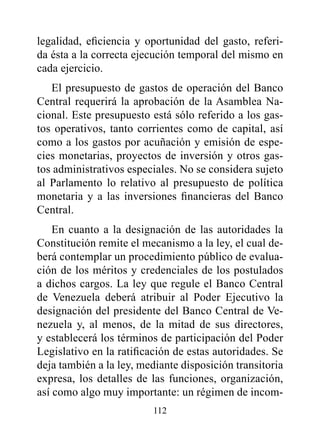 legalidad, eficiencia y oportunidad del gasto, referi-
da ésta a la correcta ejecución temporal del mismo en
cada ejercicio.
   El presupuesto de gastos de operación del Banco
Central requerirá la aprobación de la Asamblea Na-
cional. Este presupuesto está sólo referido a los gas-
tos operativos, tanto corrientes como de capital, así
como a los gastos por acuñación y emisión de espe-
cies monetarias, proyectos de inversión y otros gas-
tos administrativos especiales. No se considera sujeto
al Parlamento lo relativo al presupuesto de política
monetaria y a las inversiones financieras del Banco
Central.
    En cuanto a la designación de las autoridades la
Constitución remite el mecanismo a la ley, el cual de-
berá contemplar un procedimiento público de evalua-
ción de los méritos y credenciales de los postulados
a dichos cargos. La ley que regule el Banco Central
de Venezuela deberá atribuir al Poder Ejecutivo la
designación del presidente del Banco Central de Ve-
nezuela y, al menos, de la mitad de sus directores,
y establecerá los términos de participación del Poder
Legislativo en la ratificación de estas autoridades. Se
deja también a la ley, mediante disposición transitoria
expresa, los detalles de las funciones, organización,
así como algo muy importante: un régimen de incom-
                         112
 
