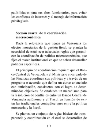 patibilidades para sus altos funcionarios, para evitar
los conflictos de intereses y el manejo de información
privilegiada.


   Sección cuarta: de la coordinación
   macroeconómica
    Dada la relevancia que tienen en Venezuela los
efectos monetarios de la gestión fiscal, se plantea la
necesidad de establecer adecuadas reglas que garanti-
cen la coordinación de política macroeconómica, que
fijen el marco institucional en que se deben desarrollar
políticas específicas.
    El principio de coordinación requiere que el Ban-
co Central de Venezuela y el Ministerio encargado de
las Finanzas coordinen sus políticas y a través de un
programa o acuerdo que defina un curso anunciado
con anticipación, consistente con el logro de deter-
minados objetivos. Se establece un mecanismo para
la resolución de conflictos entre un Banco Central de
Venezuela autónomo y el Fisco, en función de evi-
tar las tradicionales contradicciones entre la política
monetaria y la fiscal.
   Se plantea un conjunto de reglas básicas de trans-
parencia y coordinación en el cual se desarrollen de

                          113
 