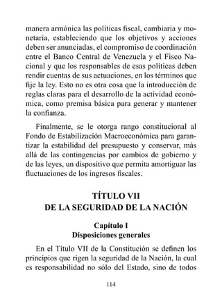 manera armónica las políticas fiscal, cambiaria y mo-
netaria, estableciendo que los objetivos y acciones
deben ser anunciadas, el compromiso de coordinación
entre el Banco Central de Venezuela y el Fisco Na-
cional y que los responsables de esas políticas deben
rendir cuentas de sus actuaciones, en los términos que
fije la ley. Esto no es otra cosa que la introducción de
reglas claras para el desarrollo de la actividad econó-
mica, como premisa básica para generar y mantener
la confianza.
    Finalmente, se le otorga rango constitucional al
Fondo de Estabilización Macroeconómica para garan-
tizar la estabilidad del presupuesto y conservar, más
allá de las contingencias por cambios de gobierno y
de las leyes, un dispositivo que permita amortiguar las
fluctuaciones de los ingresos fiscales.

               TÍTULO vII
      dE LA SEGUrIdAd dE LA NACIóN

                     Capítulo I
               disposiciones generales
   En el Título VII de la Constitución se definen los
principios que rigen la seguridad de la Nación, la cual
es responsabilidad no sólo del Estado, sino de todos

                          114
 