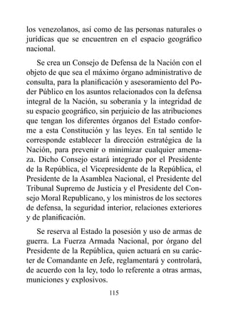 los venezolanos, así como de las personas naturales o
jurídicas que se encuentren en el espacio geográfico
nacional.
    Se crea un Consejo de Defensa de la Nación con el
objeto de que sea el máximo órgano administrativo de
consulta, para la planificación y asesoramiento del Po-
der Público en los asuntos relacionados con la defensa
integral de la Nación, su soberanía y la integridad de
su espacio geográfico, sin perjuicio de las atribuciones
que tengan los diferentes órganos del Estado confor-
me a esta Constitución y las leyes. En tal sentido le
corresponde establecer la dirección estratégica de la
Nación, para prevenir o minimizar cualquier amena-
za. Dicho Consejo estará integrado por el Presidente
de la República, el Vicepresidente de la República, el
Presidente de la Asamblea Nacional, el Presidente del
Tribunal Supremo de Justicia y el Presidente del Con-
sejo Moral Republicano, y los ministros de los sectores
de defensa, la seguridad interior, relaciones exteriores
y de planificación.
    Se reserva al Estado la posesión y uso de armas de
guerra. La Fuerza Armada Nacional, por órgano del
Presidente de la República, quien actuará en su carác-
ter de Comandante en Jefe, reglamentará y controlará,
de acuerdo con la ley, todo lo referente a otras armas,
municiones y explosivos.
                          115
 