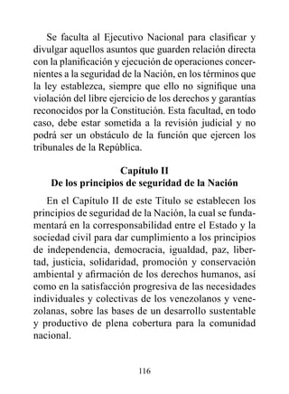 Se faculta al Ejecutivo Nacional para clasificar y
divulgar aquellos asuntos que guarden relación directa
con la planificación y ejecución de operaciones concer-
nientes a la seguridad de la Nación, en los términos que
la ley establezca, siempre que ello no signifique una
violación del libre ejercicio de los derechos y garantías
reconocidos por la Constitución. Esta facultad, en todo
caso, debe estar sometida a la revisión judicial y no
podrá ser un obstáculo de la función que ejercen los
tribunales de la República.

                    Capítulo II
    de los principios de seguridad de la Nación
   En el Capítulo II de este Título se establecen los
principios de seguridad de la Nación, la cual se funda-
mentará en la corresponsabilidad entre el Estado y la
sociedad civil para dar cumplimiento a los principios
de independencia, democracia, igualdad, paz, liber-
tad, justicia, solidaridad, promoción y conservación
ambiental y afirmación de los derechos humanos, así
como en la satisfacción progresiva de las necesidades
individuales y colectivas de los venezolanos y vene-
zolanas, sobre las bases de un desarrollo sustentable
y productivo de plena cobertura para la comunidad
nacional.


                          116
 