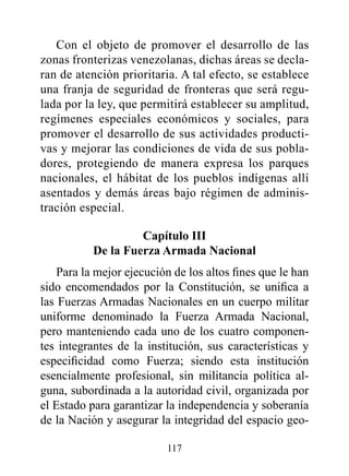Con el objeto de promover el desarrollo de las
zonas fronterizas venezolanas, dichas áreas se decla-
ran de atención prioritaria. A tal efecto, se establece
una franja de seguridad de fronteras que será regu-
lada por la ley, que permitirá establecer su amplitud,
regímenes especiales económicos y sociales, para
promover el desarrollo de sus actividades producti-
vas y mejorar las condiciones de vida de sus pobla-
dores, protegiendo de manera expresa los parques
nacionales, el hábitat de los pueblos indígenas allí
asentados y demás áreas bajo régimen de adminis-
tración especial.

                    Capítulo III
           de la Fuerza Armada Nacional
    Para la mejor ejecución de los altos fines que le han
sido encomendados por la Constitución, se unifica a
las Fuerzas Armadas Nacionales en un cuerpo militar
uniforme denominado la Fuerza Armada Nacional,
pero manteniendo cada uno de los cuatro componen-
tes integrantes de la institución, sus características y
especificidad como Fuerza; siendo esta institución
esencialmente profesional, sin militancia política al-
guna, subordinada a la autoridad civil, organizada por
el Estado para garantizar la independencia y soberanía
de la Nación y asegurar la integridad del espacio geo-

                          117
 