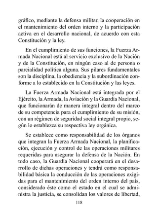 gráfico, mediante la defensa militar, la cooperación en
el mantenimiento del orden interno y la participación
activa en el desarrollo nacional, de acuerdo con esta
Constitución y la ley.
   En el cumplimiento de sus funciones, la Fuerza Ar-
mada Nacional está al servicio exclusivo de la Nación
y de la Constitución, en ningún caso al de persona o
parcialidad política alguna. Sus pilares fundamentales
son la disciplina, la obediencia y la subordinación con-
forme a lo establecido en la Constitución y las leyes.
   La Fuerza Armada Nacional está integrada por el
Ejército, la Armada, la Aviación y la Guardia Nacional,
que funcionarán de manera integral dentro del marco
de su competencia para el cumplimiento de su misión,
con un régimen de seguridad social integral propio, se-
gún lo establezca su respectiva ley orgánica.
    Se establece como responsabilidad de los órganos
que integran la Fuerza Armada Nacional, la planifica-
ción, ejecución y control de las operaciones militares
requeridas para asegurar la defensa de la Nación. En
todo caso, la Guardia Nacional cooperará en el desa-
rrollo de dichas operaciones y tendrá como responsa-
bilidad básica la conducción de las operaciones exigi-
das para el mantenimiento del orden interno del país,
considerado éste como el estado en el cual se admi-
nistra la justicia, se consolidan los valores de libertad,
                           118
 