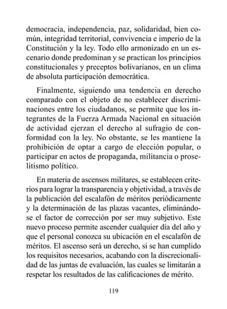 democracia, independencia, paz, solidaridad, bien co-
mún, integridad territorial, convivencia e imperio de la
Constitución y la ley. Todo ello armonizado en un es-
cenario donde predominan y se practican los principios
constitucionales y preceptos bolivarianos, en un clima
de absoluta participación democrática.
    Finalmente, siguiendo una tendencia en derecho
comparado con el objeto de no establecer discrimi-
naciones entre los ciudadanos, se permite que los in-
tegrantes de la Fuerza Armada Nacional en situación
de actividad ejerzan el derecho al sufragio de con-
formidad con la ley. No obstante, se les mantiene la
prohibición de optar a cargo de elección popular, o
participar en actos de propaganda, militancia o prose-
litismo político.
    En materia de ascensos militares, se establecen crite-
rios para lograr la transparencia y objetividad, a través de
la publicación del escalafón de méritos periódicamente
y la determinación de las plazas vacantes, eliminándo-
se el factor de corrección por ser muy subjetivo. Este
nuevo proceso permite ascender cualquier día del año y
que el personal conozca su ubicación en el escalafón de
méritos. El ascenso será un derecho, si se han cumplido
los requisitos necesarios, acabando con la discrecionali-
dad de las juntas de evaluación, las cuales se limitarán a
respetar los resultados de las calificaciones de mérito.

                            119
 