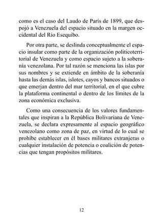 como es el caso del Laudo de París de 1899, que des-
pojó a Venezuela del espacio situado en la margen oc-
cidental del Río Esequibo.
    Por otra parte, se deslinda conceptualmente el espa-
cio insular como parte de la organización politicoterri-
torial de Venezuela y como espacio sujeto a la sobera-
nía venezolana. Por tal razón se menciona las islas por
sus nombres y se extiende en ámbito de la soberanía
hasta las demás islas, islotes, cayos y bancos situados o
que emerjan dentro del mar territorial, en el que cubre
la plataforma continental o dentro de los límites de la
zona económica exclusiva.
    Como una consecuencia de los valores fundamen-
tales que inspiran a la República Bolivariana de Vene-
zuela, se declara expresamente al espacio geográfico
venezolano como zona de paz, en virtud de lo cual se
prohíbe establecer en él bases militares extranjeras o
cualquier instalación de potencia o coalición de poten-
cias que tengan propósitos militares.




                           12
 