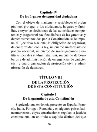 Capítulo Iv
      de los órganos de seguridad ciudadana
    Con el objeto de mantener y restablecer el orden
público, proteger a los ciudadanos, hogares y fami-
lias, apoyar las decisiones de las autoridades compe-
tentes y asegurar el pacífico disfrute de las garantías y
derechos reconocidos por la Constitución, se le impo-
ne al Ejecutivo Nacional la obligación de organizar,
de conformidad con la ley, un cuerpo uniformado de
policía nacional, un cuerpo de investigaciones cien-
tíficas, penales y administrativas, un cuerpo de bom-
beros y de administración de emergencias de carácter
civil y una organización de protección civil y admi-
nistración de desastres.

                  TÍTULO vIII
              dE LA prOTECCIóN
            dE ESTA CONSTITUCIóN

                    Capítulo I
        de la garantía de esta Constitución
   Siguiendo una tendencia presente en España, Fran-
cia, Italia, Portugal, Rumania y en algunos países lati-
noamericanos, cuyas constituciones regulan la justicia
constitucional en un título o capítulo distinto del que

                          120
 