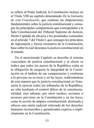 se refiere al Poder Judicial, la Constitución incluye en
el Título VIII un capítulo denominado De la Garantía
de esta Constitución, que contiene las disposiciones
fundamentales sobre la justicia constitucional y consa-
gra las principales competencias que corresponden a la
Sala Constitucional del Tribunal Supremo de Justicia.
Dicho Capítulo da eficacia a los postulados contenidos
en el artículo 7 del Título I, que consagra los principios
de supremacía y fuerza normativa de la Constitución,
base sobre la cual descansa la justicia constitucional en
el mundo.
    En el mencionado Capítulo se describe el sistema
venezolano de justicia constitucional y al efecto se
indica que todos los jueces de la República están en
la obligación de asegurar la integridad de la Consti-
tución en el ámbito de sus competencias y conforme
a lo previsto en su texto y en las leyes, reafirmándose
de esta manera que la justicia constitucional en Vene-
zuela la ejercen todos los tribunales de la República,
no sólo mediante el control difuso de la constitucio-
nalidad, sino además, por otros medios, acciones o
recursos previstos en la Constitución y en las leyes,
como la acción de amparo constitucional, destinada a
ofrecer una tutela judicial reforzada de los derechos
humanos reconocidos y garantizados expresa o implí-
citamente en la Constitución.

                           121
 