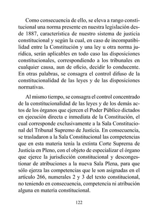 Como consecuencia de ello, se eleva a rango consti-
tucional una norma presente en nuestra legislación des-
de 1887, característica de nuestro sistema de justicia
constitucional y según la cual, en caso de incompatibi-
lidad entre la Constitución y una ley u otra norma ju-
rídica, serán aplicables en todo caso las disposiciones
constitucionales, correspondiendo a los tribunales en
cualquier causa, aun de oficio, decidir lo conducente.
En otras palabras, se consagra el control difuso de la
constitucionalidad de las leyes y de las disposiciones
normativas.
    Al mismo tiempo, se consagra el control concentrado
de la constitucionalidad de las leyes y de los demás ac-
tos de los órganos que ejercen el Poder Público dictados
en ejecución directa e inmediata de la Constitución, el
cual corresponde exclusivamente a la Sala Constitucio-
nal del Tribunal Supremo de Justicia. En consecuencia,
se trasladaron a la Sala Constitucional las competencias
que en esta materia tenía la extinta Corte Suprema de
Justicia en Pleno, con el objeto de especializar el órgano
que ejerce la jurisdicción constitucional y desconges-
tionar de atribuciones a la nueva Sala Plena, para que
sólo ejerza las competencias que le son asignadas en el
artículo 266, numerales 2 y 3 del texto constitucional,
no teniendo en consecuencia, competencia ni atribución
alguna en materia constitucional.

                           122
 