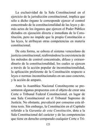 La exclusividad de la Sala Constitucional en el
ejercicio de la jurisdicción constitucional, implica que
sólo a dicho órgano le corresponde ejercer el control
concentrado de la constitucionalidad de las leyes y de-
más actos de los órganos que ejercen el Poder Público
dictados en ejecución directa e inmediata de la Cons-
titución, pero no impide que la propia Constitución o
las leyes, le atribuyan otras competencias en materia
constitucional.
    De esta forma, se esboza el sistema venezolano de
justicia constitucional, reafirmándose la coexistencia de
los métodos de control concentrado, difuso y extraor-
dinario de la constitucionalidad, los cuales se ejercen
a través de la acción popular de inconstitucionalidad,
la aplicación preferente de la Constitución respecto a
leyes o normas inconstitucionales en un caso concreto,
y la acción de amparo.
   Ante la Asamblea Nacional Constituyente se pre-
sentaron algunas propuestas con el objeto de crear una
Corte o Tribunal Federal Constitucional, en lugar de
una Sala Constitucional en el Tribunal Supremo de
Justicia. No obstante, prevaleció por consenso esta úl-
tima tesis. Sin embargo, la Constitución en el Capítulo
referido a la Garantía de esta Constitución, dota a la
Sala Constitucional del carácter y de las competencias
que tiene en derecho comparado cualquier Corte o Tri-
                          123
 