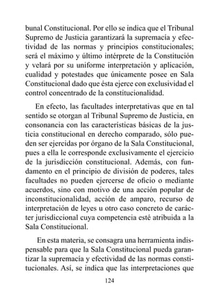 bunal Constitucional. Por ello se indica que el Tribunal
Supremo de Justicia garantizará la supremacía y efec-
tividad de las normas y principios constitucionales;
será el máximo y último intérprete de la Constitución
y velará por su uniforme interpretación y aplicación,
cualidad y potestades que únicamente posee en Sala
Constitucional dado que ésta ejerce con exclusividad el
control concentrado de la constitucionalidad.
    En efecto, las facultades interpretativas que en tal
sentido se otorgan al Tribunal Supremo de Justicia, en
consonancia con las características básicas de la jus-
ticia constitucional en derecho comparado, sólo pue-
den ser ejercidas por órgano de la Sala Constitucional,
pues a ella le corresponde exclusivamente el ejercicio
de la jurisdicción constitucional. Además, con fun-
damento en el principio de división de poderes, tales
facultades no pueden ejercerse de oficio o mediante
acuerdos, sino con motivo de una acción popular de
inconstitucionalidad, acción de amparo, recurso de
interpretación de leyes u otro caso concreto de carác-
ter jurisdiccional cuya competencia esté atribuida a la
Sala Constitucional.
    En esta materia, se consagra una herramienta indis-
pensable para que la Sala Constitucional pueda garan-
tizar la supremacía y efectividad de las normas consti-
tucionales. Así, se indica que las interpretaciones que
                          124
 