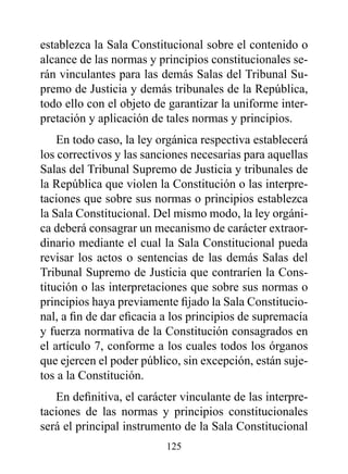 establezca la Sala Constitucional sobre el contenido o
alcance de las normas y principios constitucionales se-
rán vinculantes para las demás Salas del Tribunal Su-
premo de Justicia y demás tribunales de la República,
todo ello con el objeto de garantizar la uniforme inter-
pretación y aplicación de tales normas y principios.
    En todo caso, la ley orgánica respectiva establecerá
los correctivos y las sanciones necesarias para aquellas
Salas del Tribunal Supremo de Justicia y tribunales de
la República que violen la Constitución o las interpre-
taciones que sobre sus normas o principios establezca
la Sala Constitucional. Del mismo modo, la ley orgáni-
ca deberá consagrar un mecanismo de carácter extraor-
dinario mediante el cual la Sala Constitucional pueda
revisar los actos o sentencias de las demás Salas del
Tribunal Supremo de Justicia que contraríen la Cons-
titución o las interpretaciones que sobre sus normas o
principios haya previamente fijado la Sala Constitucio-
nal, a fin de dar eficacia a los principios de supremacía
y fuerza normativa de la Constitución consagrados en
el artículo 7, conforme a los cuales todos los órganos
que ejercen el poder público, sin excepción, están suje-
tos a la Constitución.
   En definitiva, el carácter vinculante de las interpre-
taciones de las normas y principios constitucionales
será el principal instrumento de la Sala Constitucional
                          125
 