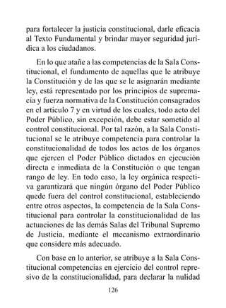 para fortalecer la justicia constitucional, darle eficacia
al Texto Fundamental y brindar mayor seguridad jurí-
dica a los ciudadanos.
    En lo que atañe a las competencias de la Sala Cons-
titucional, el fundamento de aquellas que le atribuye
la Constitución y de las que se le asignarán mediante
ley, está representado por los principios de suprema-
cía y fuerza normativa de la Constitución consagrados
en el artículo 7 y en virtud de los cuales, todo acto del
Poder Público, sin excepción, debe estar sometido al
control constitucional. Por tal razón, a la Sala Consti-
tucional se le atribuye competencia para controlar la
constitucionalidad de todos los actos de los órganos
que ejercen el Poder Público dictados en ejecución
directa e inmediata de la Constitución o que tengan
rango de ley. En todo caso, la ley orgánica respecti-
va garantizará que ningún órgano del Poder Público
quede fuera del control constitucional, estableciendo
entre otros aspectos, la competencia de la Sala Cons-
titucional para controlar la constitucionalidad de las
actuaciones de las demás Salas del Tribunal Supremo
de Justicia, mediante el mecanismo extraordinario
que considere más adecuado.
    Con base en lo anterior, se atribuye a la Sala Cons-
titucional competencias en ejercicio del control repre-
sivo de la constitucionalidad, para declarar la nulidad
                           126
 