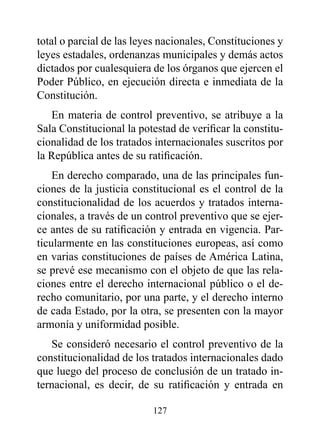 total o parcial de las leyes nacionales, Constituciones y
leyes estadales, ordenanzas municipales y demás actos
dictados por cualesquiera de los órganos que ejercen el
Poder Público, en ejecución directa e inmediata de la
Constitución.
   En materia de control preventivo, se atribuye a la
Sala Constitucional la potestad de verificar la constitu-
cionalidad de los tratados internacionales suscritos por
la República antes de su ratificación.
    En derecho comparado, una de las principales fun-
ciones de la justicia constitucional es el control de la
constitucionalidad de los acuerdos y tratados interna-
cionales, a través de un control preventivo que se ejer-
ce antes de su ratificación y entrada en vigencia. Par-
ticularmente en las constituciones europeas, así como
en varias constituciones de países de América Latina,
se prevé ese mecanismo con el objeto de que las rela-
ciones entre el derecho internacional público o el de-
recho comunitario, por una parte, y el derecho interno
de cada Estado, por la otra, se presenten con la mayor
armonía y uniformidad posible.
   Se consideró necesario el control preventivo de la
constitucionalidad de los tratados internacionales dado
que luego del proceso de conclusión de un tratado in-
ternacional, es decir, de su ratificación y entrada en

                          127
 