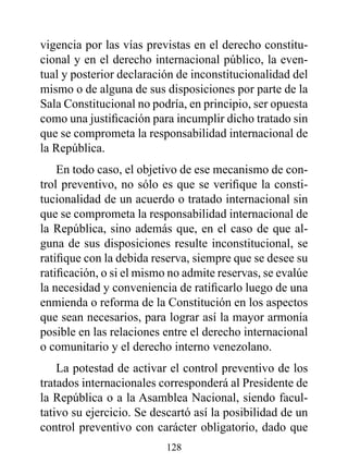 vigencia por las vías previstas en el derecho constitu-
cional y en el derecho internacional público, la even-
tual y posterior declaración de inconstitucionalidad del
mismo o de alguna de sus disposiciones por parte de la
Sala Constitucional no podría, en principio, ser opuesta
como una justificación para incumplir dicho tratado sin
que se comprometa la responsabilidad internacional de
la República.
    En todo caso, el objetivo de ese mecanismo de con-
trol preventivo, no sólo es que se verifique la consti-
tucionalidad de un acuerdo o tratado internacional sin
que se comprometa la responsabilidad internacional de
la República, sino además que, en el caso de que al-
guna de sus disposiciones resulte inconstitucional, se
ratifique con la debida reserva, siempre que se desee su
ratificación, o si el mismo no admite reservas, se evalúe
la necesidad y conveniencia de ratificarlo luego de una
enmienda o reforma de la Constitución en los aspectos
que sean necesarios, para lograr así la mayor armonía
posible en las relaciones entre el derecho internacional
o comunitario y el derecho interno venezolano.
    La potestad de activar el control preventivo de los
tratados internacionales corresponderá al Presidente de
la República o a la Asamblea Nacional, siendo facul-
tativo su ejercicio. Se descartó así la posibilidad de un
control preventivo con carácter obligatorio, dado que
                          128
 
