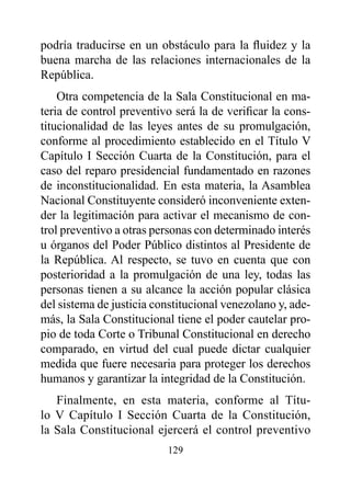podría traducirse en un obstáculo para la fluidez y la
buena marcha de las relaciones internacionales de la
República.
    Otra competencia de la Sala Constitucional en ma-
teria de control preventivo será la de verificar la cons-
titucionalidad de las leyes antes de su promulgación,
conforme al procedimiento establecido en el Título V
Capítulo I Sección Cuarta de la Constitución, para el
caso del reparo presidencial fundamentado en razones
de inconstitucionalidad. En esta materia, la Asamblea
Nacional Constituyente consideró inconveniente exten-
der la legitimación para activar el mecanismo de con-
trol preventivo a otras personas con determinado interés
u órganos del Poder Público distintos al Presidente de
la República. Al respecto, se tuvo en cuenta que con
posterioridad a la promulgación de una ley, todas las
personas tienen a su alcance la acción popular clásica
del sistema de justicia constitucional venezolano y, ade-
más, la Sala Constitucional tiene el poder cautelar pro-
pio de toda Corte o Tribunal Constitucional en derecho
comparado, en virtud del cual puede dictar cualquier
medida que fuere necesaria para proteger los derechos
humanos y garantizar la integridad de la Constitución.
   Finalmente, en esta materia, conforme al Títu-
lo V Capítulo I Sección Cuarta de la Constitución,
la Sala Constitucional ejercerá el control preventivo
                          129
 