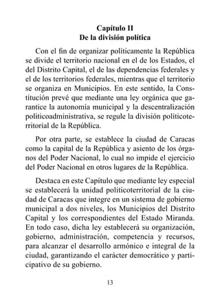 Capítulo II
                  de la división política
    Con el fin de organizar políticamente la República
se divide el territorio nacional en el de los Estados, el
del Distrito Capital, el de las dependencias federales y
el de los territorios federales, mientras que el territorio
se organiza en Municipios. En este sentido, la Cons-
titución prevé que mediante una ley orgánica que ga-
rantice la autonomía municipal y la descentralización
politicoadministrativa, se regule la división politicote-
rritorial de la República.
   Por otra parte, se establece la ciudad de Caracas
como la capital de la República y asiento de los órga-
nos del Poder Nacional, lo cual no impide el ejercicio
del Poder Nacional en otros lugares de la República.
   Destaca en este Capítulo que mediante ley especial
se establecerá la unidad politicoterritorial de la ciu-
dad de Caracas que integre en un sistema de gobierno
municipal a dos niveles, los Municipios del Distrito
Capital y los correspondientes del Estado Miranda.
En todo caso, dicha ley establecerá su organización,
gobierno, administración, competencia y recursos,
para alcanzar el desarrollo armónico e integral de la
ciudad, garantizando el carácter democrático y parti-
cipativo de su gobierno.

                            13
 