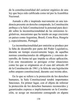 de la constitucionalidad del carácter orgánico de una
ley que haya sido calificada como tal por la Asamblea
Nacional.
    Aunado a ello e inspirada nuevamente en una ten-
dencia presente en derecho comparado, la Constitución
atribuye a la Sala Constitucional la potestad para deci-
dir sobre la inconstitucionalidad de las omisiones le-
gislativas, mecanismo que ha tenido un auge creciente
en países como Argentina, Brasil, Costa Rica, Hungría
y, especialmente, Portugal.
    La inconstitucionalidad por omisión se produce por
la falta de desarrollo por parte del Poder Legislativo,
durante un tiempo excesivamente largo, de aquellas
normas constitucionales de obligatorio y concreto de-
sarrollo, de forma tal que impida su eficaz aplicación.
Con este mecanismo se persigue evitar situaciones
como las que se originaron en el caso del artículo 49
de la Constitución de 1961 y la falta de una legislación
sobre amparo constitucional, durante casi treinta años.
   En lo que se refiere a la protección de los derechos
humanos, la Sala Constitucional tendrá importantes
funciones. En primer lugar, con el objeto de reforzar
la protección de los derechos humanos reconocidos y
garantizados expresa o implícitamente en la Constitu-
ción, se acoge un mecanismo consagrado en alguna

                          130
 