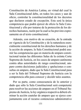 Constitución de América Latina, en virtud del cual la
Sala Constitucional debe, en todos los casos y aun de
oficio, controlar la constitucionalidad de los decretos
que declaren estado de excepción. Esta será la única
competencia que podrá ejercer de oficio la Sala Cons-
titucional y ello por tratarse de la protección de los de-
rechos humanos, razón por la cual se ha previsto expre-
samente en el texto constitucional.
    Además, con motivo de su creación, de la entrada
en vigencia de la Constitución y de la naturaleza esen-
cialmente constitucional de los derechos humanos y de
la acción de amparo, la Sala Constitucional podrá asu-
mir las competencias que en materia de amparo consti-
tucional tenían las diferentes Salas de la extinta Corte
Suprema de Justicia, en los casos de amparo autónomo
contra altas autoridades de rango constitucional, am-
paro contra decisiones judiciales y apelaciones o con-
sultas en amparo, dado que la Sala Constitucional pasa
a ser la Sala del Tribunal Supremo de Justicia con la
competencia afín para conocer y decidir tales asuntos.
   Por su parte, como consecuencia de lo anterior y
dado que sólo la Sala Constitucional será competente
para resolver las acciones de amparo en el Tribunal Su-
premo de Justicia, la ley orgánica respectiva deberá eli-
minar la acción cautelar de amparo que se ejerce con-
juntamente con el recurso contencioso administrativo
                           131
 