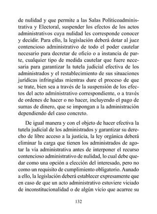 de nulidad y que permite a las Salas Politicoadminis-
trativa y Electoral, suspender los efectos de los actos
administrativos cuya nulidad les corresponde conocer
y decidir. Para ello, la legislación deberá dotar al juez
contencioso administrativo de todo el poder cautelar
necesario para decretar de oficio o a instancia de par-
te, cualquier tipo de medida cautelar que fuere nece-
saria para garantizar la tutela judicial efectiva de los
administrados y el restablecimiento de sus situaciones
jurídicas infringidas mientras dure el proceso de que
se trate, bien sea a través de la suspensión de los efec-
tos del acto administrativo correspondiente, o a través
de ordenes de hacer o no hacer, incluyendo el pago de
sumas de dinero, que se impongan a la administración
dependiendo del caso concreto.
    De igual manera y con el objeto de hacer efectiva la
tutela judicial de los administrados y garantizar su dere-
cho de libre acceso a la justicia, la ley orgánica deberá
eliminar la carga que tienen los administrados de ago-
tar la vía administrativa antes de interponer el recurso
contencioso administrativo de nulidad, lo cual debe que-
dar como una opción a elección del interesado, pero no
como un requisito de cumplimiento obligatorio. Aunado
a ello, la legislación deberá establecer expresamente que
en caso de que un acto administrativo estuviere viciado
de inconstitucionalidad o de algún vicio que acarree su

                           132
 