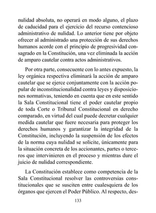 nulidad absoluta, no operará en modo alguno, el plazo
de caducidad para el ejercicio del recurso contencioso
administrativo de nulidad. Lo anterior tiene por objeto
ofrecer al administrado una protección de sus derechos
humanos acorde con el principio de progresividad con-
sagrado en la Constitución, una vez eliminada la acción
de amparo cautelar contra actos administrativos.
    Por otra parte, consecuente con lo antes expuesto, la
ley orgánica respectiva eliminará la acción de amparo
cautelar que se ejerce conjuntamente con la acción po-
pular de inconstitucionalidad contra leyes y disposicio-
nes normativas, teniendo en cuenta que en este sentido
la Sala Constitucional tiene el poder cautelar propio
de toda Corte o Tribunal Constitucional en derecho
comparado, en virtud del cual puede decretar cualquier
medida cautelar que fuere necesaria para proteger los
derechos humanos y garantizar la integridad de la
Constitución, incluyendo la suspensión de los efectos
de la norma cuya nulidad se solicite, únicamente para
la situación concreta de los accionantes, partes o terce-
ros que intervinieren en el proceso y mientras dure el
juicio de nulidad correspondiente.
    La Constitución establece como competencia de la
Sala Constitucional resolver las controversias cons-
titucionales que se susciten entre cualesquiera de los
órganos que ejercen el Poder Público. Al respecto, des-
                          133
 
