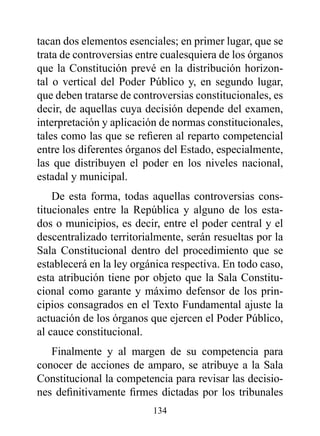 tacan dos elementos esenciales; en primer lugar, que se
trata de controversias entre cualesquiera de los órganos
que la Constitución prevé en la distribución horizon-
tal o vertical del Poder Público y, en segundo lugar,
que deben tratarse de controversias constitucionales, es
decir, de aquellas cuya decisión depende del examen,
interpretación y aplicación de normas constitucionales,
tales como las que se refieren al reparto competencial
entre los diferentes órganos del Estado, especialmente,
las que distribuyen el poder en los niveles nacional,
estadal y municipal.
    De esta forma, todas aquellas controversias cons-
titucionales entre la República y alguno de los esta-
dos o municipios, es decir, entre el poder central y el
descentralizado territorialmente, serán resueltas por la
Sala Constitucional dentro del procedimiento que se
establecerá en la ley orgánica respectiva. En todo caso,
esta atribución tiene por objeto que la Sala Constitu-
cional como garante y máximo defensor de los prin-
cipios consagrados en el Texto Fundamental ajuste la
actuación de los órganos que ejercen el Poder Público,
al cauce constitucional.
   Finalmente y al margen de su competencia para
conocer de acciones de amparo, se atribuye a la Sala
Constitucional la competencia para revisar las decisio-
nes definitivamente firmes dictadas por los tribunales
                          134
 