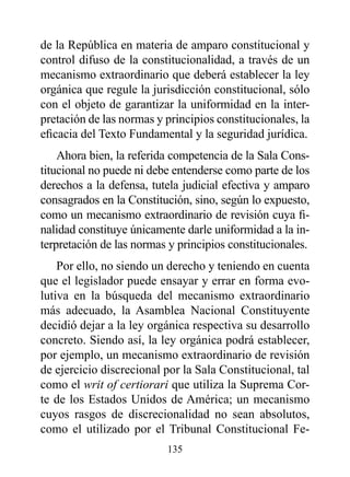 de la República en materia de amparo constitucional y
control difuso de la constitucionalidad, a través de un
mecanismo extraordinario que deberá establecer la ley
orgánica que regule la jurisdicción constitucional, sólo
con el objeto de garantizar la uniformidad en la inter-
pretación de las normas y principios constitucionales, la
eficacia del Texto Fundamental y la seguridad jurídica.
    Ahora bien, la referida competencia de la Sala Cons-
titucional no puede ni debe entenderse como parte de los
derechos a la defensa, tutela judicial efectiva y amparo
consagrados en la Constitución, sino, según lo expuesto,
como un mecanismo extraordinario de revisión cuya fi-
nalidad constituye únicamente darle uniformidad a la in-
terpretación de las normas y principios constitucionales.
    Por ello, no siendo un derecho y teniendo en cuenta
que el legislador puede ensayar y errar en forma evo-
lutiva en la búsqueda del mecanismo extraordinario
más adecuado, la Asamblea Nacional Constituyente
decidió dejar a la ley orgánica respectiva su desarrollo
concreto. Siendo así, la ley orgánica podrá establecer,
por ejemplo, un mecanismo extraordinario de revisión
de ejercicio discrecional por la Sala Constitucional, tal
como el writ of certiorari que utiliza la Suprema Cor-
te de los Estados Unidos de América; un mecanismo
cuyos rasgos de discrecionalidad no sean absolutos,
como el utilizado por el Tribunal Constitucional Fe-
                          135
 