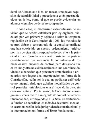 deral de Alemania; o bien, un mecanismo cuyos requi-
sitos de admisibilidad y procedencia estén preestable-
cidos en la ley, como el que se puede evidenciar en
algunos ejemplos de derecho comparado.
    En todo caso, el mecanismo extraordinario de re-
visión que se deberá establecer por ley orgánica, vin-
culará por vez primera y dejando a salvo la temprana
regulación de la Constitución de 1901, los métodos de
control difuso y concentrado de la constitucionalidad
que han coexistido en nuestro ordenamiento jurídico
por más de cien años, respondiendo con ello a la prin-
cipal crítica formulada a nuestro sistema de justicia
constitucional, que reconocía la coexistencia de los
mencionados métodos de control, pero destacaba que
entre uno y otro no existía realmente una coordinación,
vínculo o conexión que procurara armonizarlos o arti-
cularlos para lograr una interpretación uniforme de la
Constitución, razón por la cual no podía ser calificado
como integral, dado que existían modalidades de con-
trol paralelas, establecidas una al lado de la otra, sin
conexión entre sí. Por tal razón, la Constitución consa-
gra un sistema mixto e integrado de control de la cons-
titucionalidad, atribuyéndole a la Sala Constitucional
la función de coordinar los métodos de control median-
te la armonización de la jurisprudencia constitucional y
la interpretación uniforme del Texto Fundamental.

                          136
 