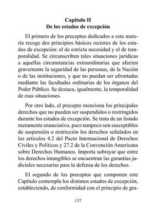 Capítulo II
             de los estados de excepción
    El primero de los preceptos dedicados a esta mate-
ria recoge dos principios básicos rectores de los esta-
dos de excepción: el de estricta necesidad y el de tem-
poralidad. Se circunscriben tales situaciones jurídicas
a aquellas circunstancias extraordinarias que afecten
gravemente la seguridad de las personas, de la Nación
o de las instituciones, y que no puedan ser afrontadas
mediante las facultades ordinarias de los órganos del
Poder Público. Se destaca, igualmente, la temporalidad
de esas situaciones.
    Por otro lado, el precepto menciona los principales
derechos que no pueden ser suspendidos o restringidos
durante los estados de excepción. Se trata de un listado
meramente enunciativo, pues tampoco son susceptibles
de suspensión o restricción los derechos señalados en
los artículos 4.2 del Pacto Internacional de Derechos
Civiles y Políticos y 27.2 de la Convención Americana
sobre Derechos Humanos. Importa subrayar que entre
los derechos intangibles se encuentran las garantías ju-
diciales necesarias para la defensa de los derechos.
   El segundo de los preceptos que componen este
Capítulo contempla los distintos estados de excepción,
estableciendo, de conformidad con el principio de gra-

                          137
 