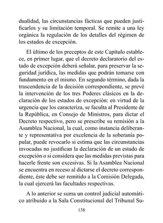 dualidad, las circunstancias fácticas que pueden justi-
ficarlos y su limitación temporal. Se remite a una ley
orgánica la regulación de los detalles del régimen de
los estados de excepción.
    El último de los preceptos de este Capítulo estable-
ce, en primer lugar, que el decreto declaratorio del es-
tado de excepción deberá señalar, para preservar la se-
guridad jurídica, las medidas que podrán tomarse con
fundamento en el mismo. En segundo término, dada la
trascendencia de la decisión correspondiente, se prevé
la intervención de los tres Poderes clásicos en la de-
claración de los estados de excepción: en virtud de la
urgencia que los caracteriza, se faculta al Presidente de
la República, en Consejo de Ministros, para dictar el
Decreto respectivo, pero se prescribe su remisión a la
Asamblea Nacional, la cual, como instancia deliberan-
te y representativa por excelencia de la soberanía po-
pular, puede revocarlo si estima que las circunstancias
invocadas no justifican la declaración de un estado de
excepción o si considera que las medidas previstas para
hacerle frente son excesivas. Si la Asamblea Nacional
se encuentra en receso al dictarse el decreto correspon-
diente, éste debe ser remitido a la Comisión Delegada,
la cual ejercerá las facultades respectivas.
   A lo anterior se suma un control judicial automáti-
co atribuido a la Sala Constitucional del Tribunal Su-
                          138
 