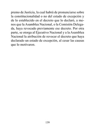 premo de Justicia, la cual habrá de pronunciarse sobre
la constitucionalidad o no del estado de excepción y
de lo establecido en el decreto que lo declaró, a me-
nos que la Asamblea Nacional, o la Comisión Delega-
da, haya revocado previamente ese decreto. Por otra
parte, se otorga al Ejecutivo Nacional y a la Asamblea
Nacional la atribución de revocar el decreto que haya
declarado un estado de excepción, al cesar las causas
que lo motivaron.




                         139
 