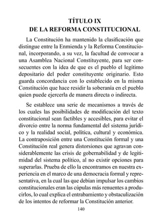 TÍTULO Ix
    dE LA rEFOrMA CONSTITUCIONAL
   La Constitución ha mantenido la clasificación que
distingue entre la Enmienda y la Reforma Constitucio-
nal, incorporando, a su vez, la facultad de convocar a
una Asamblea Nacional Constituyente, para ser con-
secuentes con la idea de que es el pueblo el legítimo
depositario del poder constituyente originario. Esto
guarda concordancia con lo establecido en la misma
Constitución que hace residir la soberanía en el pueblo
quien puede ejercerla de manera directa o indirecta.
    Se establece una serie de mecanismos a través de
los cuales las posibilidades de modificación del texto
constitucional sean factibles y accesibles, para evitar el
divorcio entre la norma fundamental del sistema jurídi-
co y la realidad social, política, cultural y económica.
La contraposición entre una Constitución formal y una
Constitución real genera distorsiones que agravan con-
siderablemente las crisis de gobernabilidad y de legiti-
midad del sistema político, al no existir opciones para
superarlas. Prueba de ello la encontramos en nuestra ex-
periencia en el marco de una democracia formal y repre-
sentativa, en la cual las que debían impulsar los cambios
constitucionales eran las cúpulas más renuentes a produ-
cirlos, lo cual explica el entrabamiento y obstaculización
de los intentos de reformar la Constitución anterior.
                           140
 