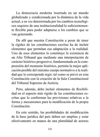 La democracia moderna insertada en un mundo
globalizado y condicionada por la dinámica de la vida
actual, a su vez determinada por los cambios tecnológi-
cos requiere de una institucionalidad lo suficientemen-
te flexible para poder adaptarse a los cambios que se
van generando.
    De allí que nuestra Constitución a pesar de tener
la rigidez de las constituciones escritas ha de incluir
elementos que permitan esa adaptación a la realidad.
Uno de esos elementos lo constituye la existencia de
un Alto Tribunal que mediante una interpretación de
carácter histórico progresivo, fundamentada en la com-
prensión del momento histórico, permita la mejor apli-
cación posible del máximo cuerpo normativo a la reali-
dad que le corresponde regir; tal como se prevé en esta
Constitución con la creación de la Sala Constitucional
del Tribunal Supremo de Justicia.
    Pero, además, debe incluir elementos de flexibili-
dad en el aspecto más rígido de las constituciones es-
critas que lo conforman las previsiones relativas a la
forma y mecanismos para la modificación de la propia
Constitución.
   En este sentido, las posibilidades de modificación
de la base jurídica del país deben ser amplias y estar
efectivamente en manos de una pluralidad de actores

                         141
 